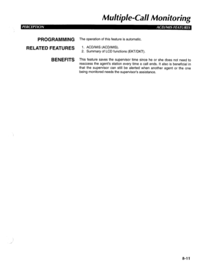 Page 198Mu/tip/e-Cal Monitoring 
PROGRAMMING The operation of this feature is automatic. 
RELATED FEATURES 1. ACD/MIS (ACD/MIS). 
2. Summary of LCD functions (EKT/DKT). 
BENEFITS This feature saves the supervisor time since he or she does not need to 
reaccess the agent’s station every time a call ends. It also is beneficial in 
that the supervisor can still be alerted when another agent or the one 
being monitored needs the supervisor’s assistance. 
8-11  