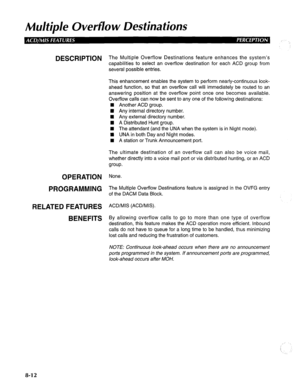 Page 199Multiple Ovevflo w Destinations 
DESCRIPTION 
OPERATION 
PROGRAMMING 
RELATED FEATURES 
BENEFITS The Multiple Overflow Destinations feature enhances the system’s 
capabilities to select an overflow destination for each ACD group from 
several possible entries. 
This enhancement enables the system to perform nearly-continuous look- 
ahead function, so that an overflow call will immediately be routed to an 
answering position at the overflow point once one becomes available. 
Overflow calls can now be sent...