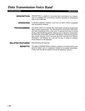 Page 28Dafa Transmission- Voice Band 
\. 
,: 
DESCRIPTION 
OPERATION 
PROGRAMMING 
RELATED FEATURES 
BENEFITS PERCEPTION is suitable for voice-band data transmission (via modem), 
and is compatible with conventional modems operating at transmission 
rates of up to 9600 bps. 
A standard telephone interface circuit from an NSTU PCB is compatible 
with conventional modems. 
Any station which is to activate data transmission should be programmed 
not to receive warning tone. This will prevent the transmission...