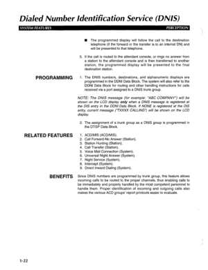 Page 30Dialed Number Identification Service (DNIS) 
5. 
PROGRAMMING 1. 
n The programmed display will follow the call to the destination 
telephone (if the forward or the transfer is to an internal DN) and 
will be presented to that telephone. 
If the call is routed to the attendant console, or rings no answer from 
a station to the attendant console and is then transferred to another 
station, the programmed display will be presented to the final 
destination station. 
The DNIS numbers, destinations, and...