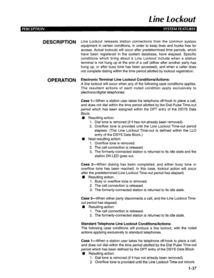 Page 45Line Lockout 
DESCRIPTION Line Lockout releases station connections from the common system 
equipment in certain conditions, in order to keep lines and trunks free for 
access. Actual lockouts will occur after predetermined time periods, which 
have been registered in the system database, have elapsed. Specific 
conditions which bring about a Line Lockout include when a station 
terminal is not hung up at the end of a call (either after another party has 
hung up, or after busy tone has been accessed),...
