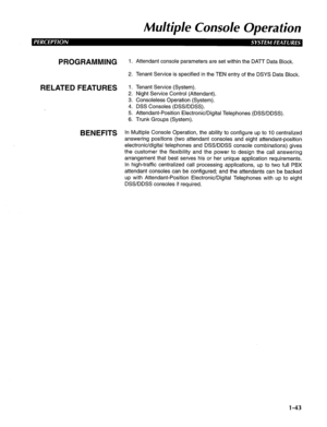 Page 51Mu/tip/e Console Operation 
PROGRAMMING 1. Attendant console parameters are set within the DATT Data Block. 
2. Tenant Service is specified in the TEN entry of the DSYS Data Block. 
RELATED FEATURES 1. Tenant Service (System). 
2. Night Service Control (Attendant). 
3. Consoleless Operation (System). 
4. DSS Consoles (DSS/DDSS). 
5. Attendant-Position Electronic/Digital Telephones (DSS/DDSS). 
6. Trunk Groups (System). 
BENEFITS In Multiple Console Operation, the ability to configure up to IO centralized...