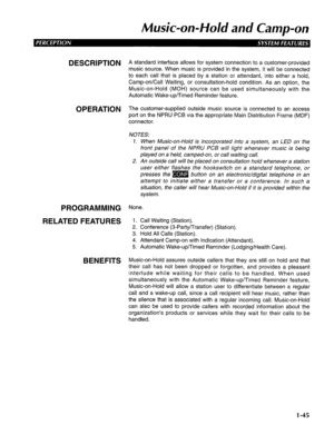 Page 53Music-on-Hold and Camp-on 
DESCRIPTION 
OPERATION 
PROGRAMMING 
RELATED FEATURES 
BENEFITS A standard interface allows for system connection to a customer-provided 
music source. When music is provided in the system, it will be connected 
to each call that is placed by a station or attendant, into either a hold, 
Camp-on/Call Waiting, or consultation-hold condition. As an option, the 
Music-on-Hold (MOH) source can be used simultaneously with the 
Automatic Wake-up/Timed Reminder feature. 
The...