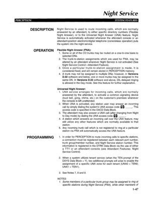 Page 55Night Service 
DESCRlPTlON Night Service is used to route incoming calls, which are normally 
answered by an attendant, to either specific directory numbers (Flexible 
Night Answer), or to the Universal Night Answer (UNA) feature. Night 
Service is automatically activated whenever the attendant console or an 
attendant-position electronic/digital telephone (consoleless operation) puts 
the system into the night service. 
OPERATION Flexible Night Answer (FNA): 
1. Some or all of the CO trunks may be...