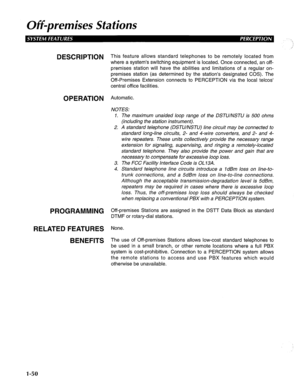 Page 58Off-premises Stations 
DESCRIPTION This feature allows standard telephones to be remotelv located from 
where a system’s switching equipment is located. Once connected, an off- 
premises station will have the abilities and limitations of a regular on- 
premises station (as determined by the station’s designated COS). The 
Off-Premises Extension connects to PERCEPTION via the local telcos’ 
central office facilities. 
OPERATION Automatic. 
PROGRAMMING 
RELATED FEATURES 
BENEFITS 
NOTES: 
1. The maximum...