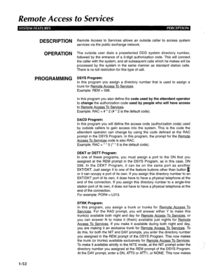 Page 60Remote Access to Services 
DESCRIPTION R emote Access to Services allows an outside caller to access system 
services via the public exchange network. 
OPERATION The outside user dials a preselected DDD system directory number, 
followed by the entrance of a 3-digit authorization code. This will connect 
the caller with the system, and all subsequent calls which he makes will be 
processed by the system in the same manner as standard station calls. 
There is no toll restriction for this type of call....