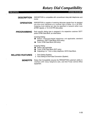 Page 63Rotary Dial Compatibility 
DESCRIPTION 
OPERATION 
PROGRAMMING 
RELATED FEATURES 
BENEFITS PERCEPTION is compatible with conventional rotary-dial telephones and 
trunks. 
PERCEPTION is capable of receiving dial-pulse signals from its standard 
line and trunk interfaces at a nominal rate of either 10 or 20 PPS. 
Outgoing trunk dialing can also be specified to transmit either tone 
(DTMF) signals, or 10 or 20 PPS dial pulses. 
Each specific dialing type is assigned in its respective customer DSTT 
and/or...