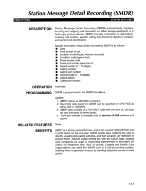 Page 65Station Message De tail Recording (SM DR) 
DESCRlPTlON Station Message Detail Recording (SMDR) automatically registers 
incoming and outgoing call information on either storage equipment, or a 
hard-copy printout device. SMDR provides verification of call activity, 
including call duration, specific calling and answering directory numbers, 
and seized trunk identification. 
Specific information which will be recorded by SMDR is as follows: 
W Date. 
W Time at start of call. 
n Duration of call (hours,...