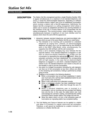 Page 66Station Set Mix 
DESCRIPTION The Station Set Mix arrangement permits a single Directory Number (DN) 
to appear simultaneously on a maximum of one standard telephone, and 
seven or ninety-five electronic/digital telephones, depending on software 
level. This feature allows a station user to join an established conversation 
which involves a station with a like-DN appearance. Definitively, the 
Station Set Mix arrangement is a calling arrangement which allows a 
station user to access an established call...