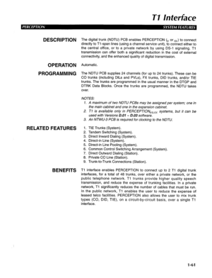 Page 69TI Inferface 
DESCRlPTlON The digital trunk (NDTU) PCB enables PERCEPTION (e or ex) to connect 
directly to Tl-span lines (using a channel service unit), to connect either to 
the central office, or to a private network by using DS-1 signaling. Ti 
transmission can offer both a significant reduction in the cost of external 
connectivity, and the enhanced quality of digital transmission. 
OPERATION Automatic. 
PROGRAMMING The NDTU PCB supplies 24 channels (for up to 24 trunks). These can be 
CO trunks...