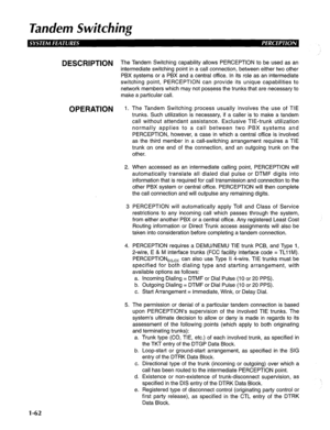 Page 70Tandem Switching 
DESCRlPTlON The Tandem Switching capability allows PERCEPTION to be used as an 
intermediate switching point in a call connection, between either two other 
PBX systems or a PBX and a central office. In its role as an intermediate 
switching point, PERCEPTION can provide its unique capabilities to 
network members which may not possess the trunks that are necessary to 
make a particular call. 
OPERATION 1. The Tandem Switching process usually involves the use of TIE 
trunks. Such...