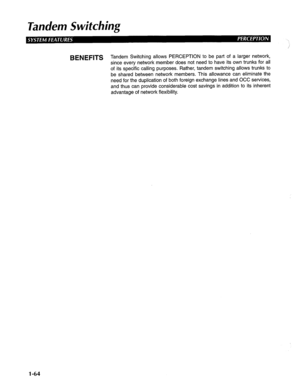 Page 72Tandem Switching 
BENEFITS 
T d an em Switching allows PERCEPTION to be part of a larger network, 
since every network member does not need to have its own trunks for all 
of its specific calling purposes. Rather, tandem switching allows trunks to 
be shared between network members. This allowance can eliminate the 
need for the duplication of both foreign exchange lines and OCC services, 
and thus can provide considerable cost savings in addition to its inherent 
advantage of network flexibility. 
1-64  