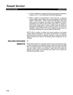 Page 74Tenanf Service 
3. A trunk is assigned to a specific tenant group through the registration 
of either a 0 or a 1 in the TEN entry of the DTGP Data Block. 
4. When a system is programmed for Tenant Service, a separate 
Universal Night Answer (UNA) zone can be assigned to each tenant 
(UNAO = TENO; UNAl = TENI) in the DSYS Data Block. When dual 
UNA zones are assigned, any station user (regardless of tenant 
membership) may dial the same UNA access code, or depress a 
UNA feature access button in order to...