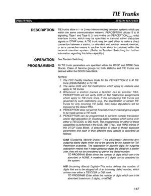 Page 75TIE Trunks 
DESCRIPTION 
OPERATION 
PROGRAMMING TIE trunks allow a I- or 2-way interconnecting between systems which are 
within the same communication network. PERCEPTION utilizes E & M 
signaling, Type I and Type II, 2- and 4-wire on (PERCEPTIONehex only) 
interface trunks, which may be specified to transmit either dial-pulse 
signals or DTMF tones. A TIE trunk may be used either to make a direct 
connection between a station, or attendant and another network member, 
or as a connective means to...