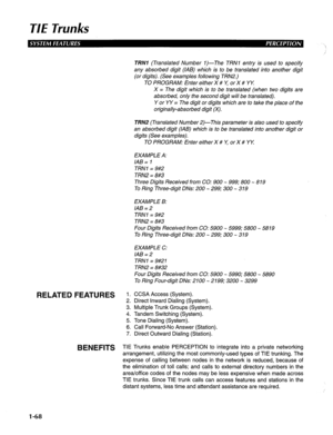 Page 76TIE Trunks 
RELATED FEATURES 
BENEFITS 
TRNI (Translated Number I)-The TRNl entry is used to specify 
any absorbed digit (IAB) which is to be translated into another digit 
(or digits). (See examples following TRN2.) 
TO PROGRAM: Enter either X # r: or X # YY: 
X = The digit which is to be translated (when two digits are 
absorbed, only the second digit will be translated). 
Y or YY = The digit or digits which are to take the place of the 
originally-absorbed digit (X). 
TRN2 (Translated Number 2)-This...