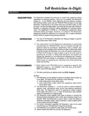 Page 77To// Restriction (69Digit) 
DESCRIPTION Toll Restriction enables the end-user to control the outbound calling 
capabilities of individual stations. There are 10 available Toll Restriction 
classes (0 - 8 and NONE), which determine the long distance numbers 
that individual station users may call. PERCEPTION provides true Six-digit 
Restriction, meaning that it can screen both area and office codes, as well 
as 0 and 1 as the first digits dialed, to provide the end-user with maximum 
flexibility in...