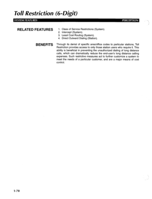 Page 78To// Resfricfion (69Digif) 
RELATED FEATURES 1. Class of Service Restrictions (System). 
2. Intercept (System). 
3. Least Cost Routing (System). 
4. Direct Outward Dialing (Station). 
BENEFITS Through its denial of specific area/office codes to particular stations, Toll 
Restriction provides access to only those station users who require it. This 
ability is beneficial in preventing the unauthorized dialing of long distance 
calls, which can dramatically reduce the end-user’s long distance calling...