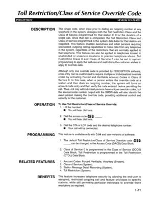 Page 79Toll Resfricfion/C/ass of Service Override Code 
DESCRIPTION -I-I-, is single code, when input prior to dialing an outgoing number at any 
telephone in the system, changes both the Toll Restriction Class and the 
Class of Service programmed for that station to 0 for the duration of a 
single call. Once that call is completed, the Toll Restriction Class and 
Class of Service programmed in the system data base for that station are 
reapplied. This feature enables executives and other persons requiring...