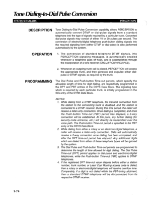 Page 82lone Diding-to-Did R&e Convetsion 
DESCRIPTION 
OPERATION 
PROGRAMMING Tone Dialing-to-Dial Pulse Conversion capability allows PERCEPTION to 
automatically convert DTMF or dial-pulse signals from a standard 
telephone into the type of signals required by a particular trunk. Converted 
dial-pulse signals may consist of either 10 or 20 pulses per second. The 
conversion of electronic/digital telephone push-button dialing signals into 
the required signaling form (either DTMF or dial-pulse) is also...