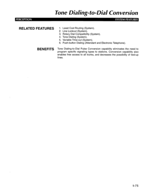 Page 83lone Dialing-to-Dial Conversion 
RELATED FEATURES 
BENEFITS 1. Least Cost Routing (System). 
2. Line Lockout (System). 
3. Rotary Dial Compatibility (System). 
4. Tone Dialing (System). 
5. Variable Time-out (System). 
6. Push-button Dialing (Attendant and Electronic Telephone). 
Tone Dialing-to-Dial Pulse Conversion capability eliminates the need to 
program specific signaling types to stations. Conversion capability also 
enables free access to all trunks, and decreases the possibility of tied-up...