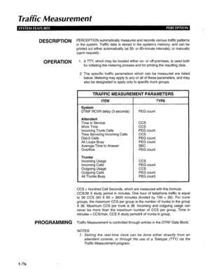 Page 84Traffic Measurement 
DESCRlPTiON PERCEPTION automatically measures and records various traffic patterns 
in the system. Traffic data is stored in the system’s memory, and can be 
printed out either automatically (at 30- or 60-minute intervals), or manually 
(upon request). 
OPERATION 1. A TTY, which may be located either on- or off-premises, is used both 
for initiating the metering process and for printing the resulting data. 
2 The specific traffic parameters which can be measured are listed 
below....