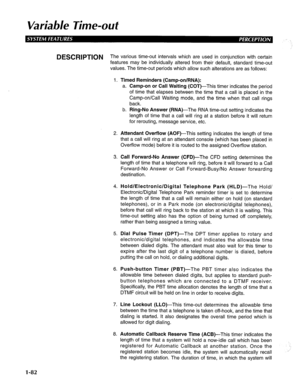 Page 90Variable Time-ouf 
DESCRIPTION The various time-out intervals which are used in conjunction with certain 
features may be individually altered from their default, standard time-out 
values. The time-out periods which allow such alterations are as follows: 
1. Timed Reminders (Camp-on/RNA): 
a. Camp-on or Call Waiting (COT)-This timer indicates the period 
of time that elapses between the time that a call is placed in the 
Camp-on/Call Waiting mode, and the time when that call rings 
back. 
b. Ring-No...