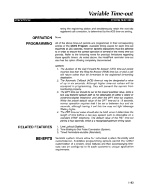 Page 91Variable Time-out 
requrrements. 
OPERATION 
PROGRAMMING 
RELATED FEATURES 
BENEFITS 
rering the registering station and simultaneously retain the now-idle 
registered call connection, is determined by the AC6 time-out setting. 
None. 
All of the above time-out periods are programmed in their corresponding 
entries of the 
DSYS Program. Available timing values for each time-out 
maximize at 255 seconds, however, specific stipulations must be adhered 
to in order to ensure the correct operation of several...