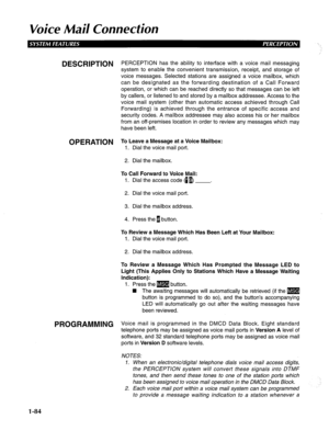 Page 92Voice Mail Connection 
DESCRlPTlON PERCEPTION has the ability to interface with a voice mail messaging 
system to enable the convenient transmission, receipt, and storage of 
voice messages. Selected stations are assigned a voice mailbox, which 
can be designated as the forwarding destination of a Call Forward 
operation, or which can be reached directly so that messages can be left 
by callers, or listened to and stored by a mailbox addressee. Access to the 
voice mail system (other than automatic...