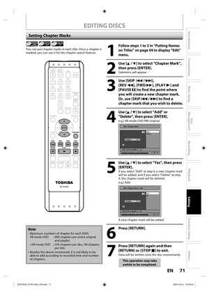 Page 7171 EN71 EN
Disc 
Management
Recording
Playback
Introduction
Connections
Basic Setup
Editing
Function Setup
Others
EDITING DISCS
Setting Chapter Marks
1
 Follow steps 1 to 3 in “Putting Names 
on Titles” on page 69 to display “Edit” 
menu.
2
 Use [K / L] to select “Chapter Mark”, 
then press [ENTER].
Submenu will appear.
3
 Use [SKIP  H / G], 
[REV E], [FWD D], [PLAY B] and 
[PAUSE F] to find the point where 
you will create a new chapter mark.
Or, use [SKIP H / G] to find a 
chapter mark that you wish to...