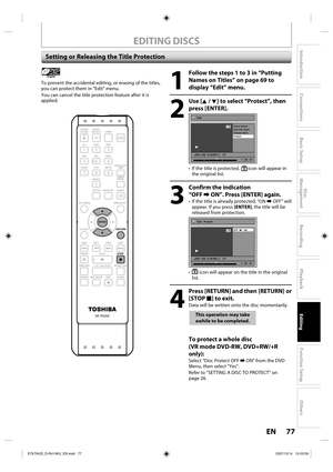 Page 7777 EN77 EN
Disc 
Management
Recording
Playback
Introduction
Connections
Basic Setup
Editing
Function Setup
Others
EDITING DISCS
Setting or Releasing the Title Protection
1
  Follow the steps 1 to 3 in “Putting 
Names on Titles” on page 69 to 
display “Edit” menu.
2
 Use [K / L] to select “Protect”, then 
press [ENTER].
Edit
Scene Delete
Edit Title  Name
Chapter Mark
Protect
JAN/ 1/08 12:00AM L1   LP
1
ORG
1 : 25 : 47
•  If the title is protected, icon will appear in 
the original list.
3
  Confirm the...