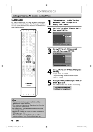 Page 7878 EN78 EN
EDITING DISCS
Setting or Clearing All Chapter Marks at Once
1
  Follow the steps 1 to 3 in “Putting Names on Titles” on page 69 to 
display “Edit” menu.
2
 Use [K / L] to select “Chapter Mark”, then press [ENTER].
Edit
Edit Title  Name
Chapter Mark
JAN/ 1/08 12:00AM L1   LP
1
Video
1 : 25 : 47
3
 Use [K / L] to select the desired interval, then press [ENTER].
Edit - Chapter Mark
OFF
5 minutes
10 minutes
15 minutes
30 minutes
60 minutes
JAN/ 1/08 12:00AM L1   LP
1
Video
1 : 25 : 47
4
 Use [K /...