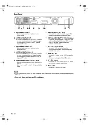 Page 1212EN
Rear Panel
1 ANTENNA IN (DVB-T)
• Connect to an antenna or cable to receive 
DVB-T signal.
2 ANTENNA OUT (DVB-T)
• Connect to the Aerial jack on your TV, cable box 
or direct broadcast system to output the signal 
received at ANTENNA IN (DVB-T). Use the 
supplied RF cable.
3 ANTENNA IN (ANALOG)
• Connect to an antenna or cable to receive 
analogue signal.
4 ANTENNA OUT (ANALOG)
• Connect to the Aerial jack on your TV, cable box 
or direct broadcast system to output the signal 
received at ANTENNA IN...