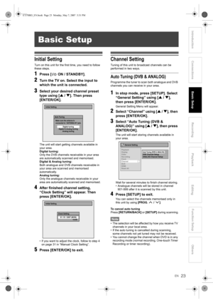 Page 2323EN
Introduction ConnectionsBasic SetupPlayback
EditingOthers Function Setup
Recording
Initial Setting
Turn on this unit for the first time, you need to follow 
these steps.
1Press [ ON / STANDBY].
2Turn the TV on. Select the input to 
which the unit is connected.
3Select your desired channel preset 
type using [U / D]. Then press 
[ENTER/OK].
The unit will start getting channels available in 
your area.
Digital tuning:
Only the DVB channels receivable in your area 
are automatically scanned and...