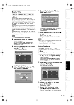 Page 63EN63
Introduction ConnectionsBasic Setup Playback
EditingOthers Function Setup
Recording
Deleting Titles
You can delete titles you do not want to keep.
When an Original is deleted from VR mode DVD-RW 
disc, the recordable disc space will increase. Even 
when a Playlist is deleted, the original of the Playlist 
will remains, and recordable disc space will not 
increase.
Recordable disc space of Video mode DVD-RW and 
DVD+RW disc will increase when the last title on the 
title list is deleted. However,...