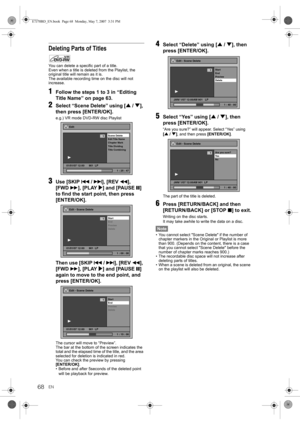 Page 68EN68
Deleting Parts of Titles
You can delete a specific part of a title.
Even when a title is deleted from the Playlist, the 
original title will remain as it is.
The available recording time on the disc will not 
increase.
1Follow the steps 1 to 3 in “Editing 
Title Name” on page 63.
2Select “Scene Delete” using [U / D], 
then press [ENTER/OK].
e.g.) VR mode DVD-RW disc Playlist
3Use [SKIP B / F], [REVr], 
[FWDf], [PLAY P] and [PAUSE p] 
to find the start point, then press 
[ENTER/OK]. 
Then use [SKIP B...