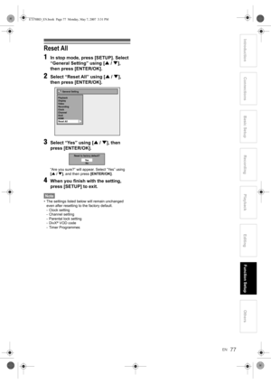 Page 77EN77
Introduction ConnectionsBasic Setup Playback
EditingOthers Function Setup
Recording
Reset All
1
In stop mode, press [SETUP]. Select 
“General Setting” using [U / D], 
then press [ENTER/OK].
2Select “Reset All” using [U / D], 
then press [ENTER/OK].
3Select “Yes” using [U / D], then 
press [ENTER/OK].
“Are you sure?” will appear. Select “Yes” using 
[U / D], and then press [ENTER/OK].
4When you finish with the setting, 
press [SETUP] to exit.
Note
• The settings listed below will remain unchanged...