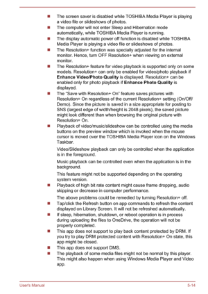 Page 103The screen saver is disabled while TOSHIBA Media Player is playing
a video file or slideshows of photos.
The computer will not enter Sleep and Hibernation mode
automatically, while TOSHIBA Media Player is running.
The display automatic power off function is disabled while TOSHIBA
Media Player is playing a video file or slideshows of photos.
The Resolution+ function was specially adjusted for the internal
monitor. Hence, turn OFF Resolution+ when viewing on external
monitor.
The Resolution+ feature for...