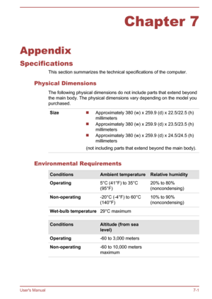 Page 122Chapter 7
Appendix
Specifications This section summarizes the technical specifications of the computer.
Physical Dimensions The following physical dimensions do not include parts that extend beyond
the main body. The physical dimensions vary depending on the model you
purchased.
SizeApproximately 380 (w) x 259.9 (d) x 22.5/22.5 (h)
millimeters
Approximately 380 (w) x 259.9 (d) x 23.5/23.5 (h)
millimeters
Approximately 380 (w) x 259.9 (d) x 24.5/24.5 (h)
millimeters
(not including parts that extend beyond...