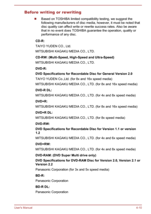 Page 61Before writing or rewriting
Based on TOSHIBA limited compatibility testing, we suggest the
following manufacturers of disc media, however, it must be noted that disc quality can affect write or rewrite success rates. Also be aware
that in no event does TOSHIBA guarantee the operation, quality or
performance of any disc.
CD-R:
TAIYO YUDEN CO., Ltd.
MITSUBISHI KAGAKU MEDIA CO., LTD.CD-RW: (Multi-Speed, High-Speed and Ultra-Speed) MITSUBISHI KAGAKU MEDIA CO., LTD.DVD-R:
DVD Specifications for Recordable...