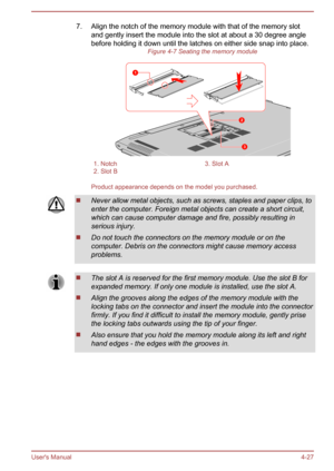 Page 787. Align the notch of the memory module with that of the memory slotand gently insert the module into the slot at about a 30 degree anglebefore holding it down until the latches on either side snap into place. Figure 4-7 Seating the memory module1. Notch3. Slot A2. Slot B 
Product appearance depends on the model you purchased.
Never allow metal objects, such as screws, staples and paper clips, to
enter the computer. Foreign metal objects can create a short circuit, which can cause computer damage and...