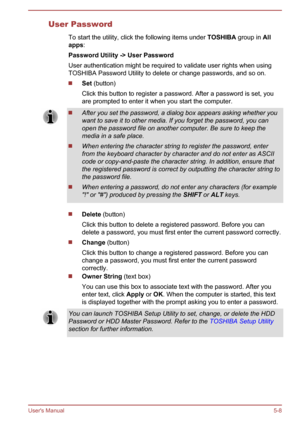 Page 97User PasswordTo start the utility, click the following items under  TOSHIBA group in All 
apps :
Password Utility -> User Password
User authentication might be required to validate user rights when using
TOSHIBA Password Utility to delete or change passwords, and so on.
Set  (button)
Click this button to register a password. After a password is set, you
are prompted to enter it when you start the computer.
After you set the password, a dialog box appears asking whether you want to save it to other media....
