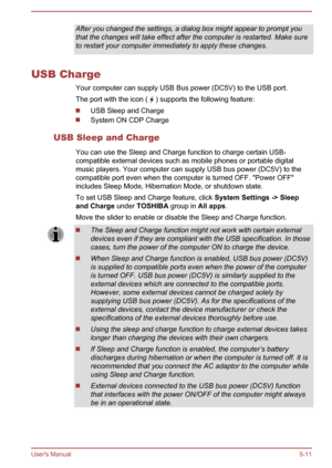 Page 100After you changed the settings, a dialog box might appear to prompt you
that the changes will take effect after the computer is restarted. Make sure
to restart your computer immediately to apply these changes.
USB Charge
Your computer can supply USB Bus power (DC5V) to the USB port.The port with the icon ( 
 ) supports the following feature:
USB Sleep and Charge
System ON CDP Charge
USB Sleep and Charge You can use the Sleep and Charge function to charge certain USB-
compatible external devices such as...