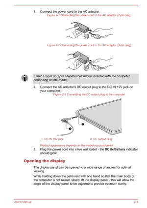 Page 261. Connect the power cord to the AC adaptor.Figure 2-1 Connecting the power cord to the AC adaptor (2-pin plug)
Figure 2-2 Connecting the power cord to the AC adaptor (3-pin plug)
Either a 2-pin or 3-pin adaptor/cord will be included with the computer
depending on the model.
2. Connect the AC adaptor’s DC output plug to the DC IN 19V jack on your computer. Figure 2-3 Connecting the DC output plug to the computer
1. DC IN 19V jack2. DC output plug
Product appearance depends on the model you purchased.
3....