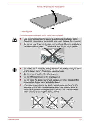 Page 27Figure 2-4 Opening the display panel1. Display panel
Product appearance depends on the model you purchased.
Use reasonable care when opening and closing the display panel.
Opening it vigorously or slamming it shut could damage the computer.
Do not put your fingers in the gap between the LCD panel and battery
pack when closing your LCD, otherwise your fingers might get hurt.
Be careful not to open the display panel too far as this could put stress on the display panel’s hinges and cause damage.
Do not...