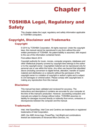 Page 5Chapter 1
TOSHIBA Legal, Regulatory and
Safety This chapter states the Legal, regulatory and safety information applicable
to TOSHIBA computers.
Copyright, Disclaimer and Trademarks Copyright
© 2014 by TOSHIBA Corporation. All rights reserved. Under the copyright
laws, this manual cannot be reproduced in any form without the prior written permission of TOSHIBA. No patent liability is assumed, with respect
to the use of the information contained herein.
First edition March 2014
Copyright authority for...