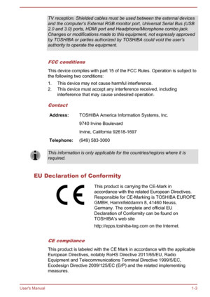 Page 7TV reception. Shielded cables must be used between the external devices
and the computer’s External RGB monitor port, Universal Serial Bus (USB
2.0 and 3.0) ports, HDMI port and Headphone/Microphone combo jack. Changes or modifications made to this equipment, not expressly approvedby TOSHIBA or parties authorized by TOSHIBA could void the user’s
authority to operate the equipment.
FCC conditions
This device complies with part 15 of the FCC Rules. Operation is subject to
the following two conditions:
1....