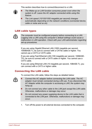 Page 70This section describes how to connect/disconnect to a LAN.The Wake-up on LAN function consumes power even when the
system is off. Leave the AC adaptor connected while using this feature.
The Link speed (10/100/1000 megabits per second) changes
automatically depending on the network conditions (connected device, cable or noise and so on).
LAN cable types
The computer must be configured properly before connecting to a LAN.Logging onto a LAN using the computer’s default settings could cause amalfunction in...