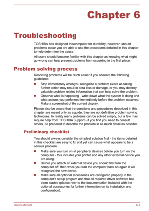 Page 96Chapter 6
Troubleshooting TOSHIBA has designed this computer for durability, however, shouldproblems occur you are able to use the procedures detailed in this chapter
to help determine the cause.
All users should become familiar with this chapter as knowing what might go wrong can help prevent problems from occurring in the first place.
Problem solving process Resolving problems will be much easier if you observe the following
guidelines:
Stop immediately when you recognize a problem exists as taking...