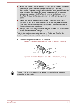 Page 22When you connect the AC adaptor to the computer, always follow the
steps in the exact order as described in this User’s Manual.
Connecting the power cable to a live electrical outlet should be the last
step otherwise the adaptor DC output plug could hold an electrical
charge and cause an electrical shock or minor bodily injury when
touched. As a general safety precaution, avoid touching any metal
parts.
Never place your computer or AC adaptor on a wooden surface, furniture, or any other surface that...