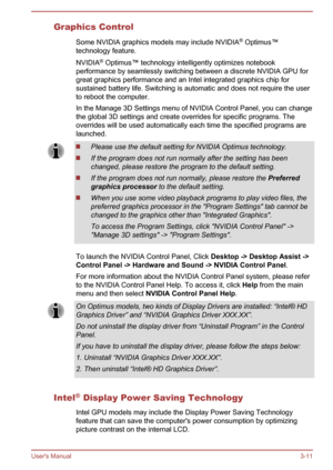 Page 41Graphics ControlSome NVIDIA graphics models may include NVIDIA ®
 Optimus™
technology feature.
NVIDIA ®
 Optimus™ technology intelligently optimizes notebook
performance by seamlessly switching between a discrete NVIDIA GPU for
great graphics performance and an Intel integrated graphics chip for sustained battery life. Switching is automatic and does not require the user
to reboot the computer.
In the Manage 3D Settings menu of NVIDIA Control Panel, you can change the global 3D settings and create...